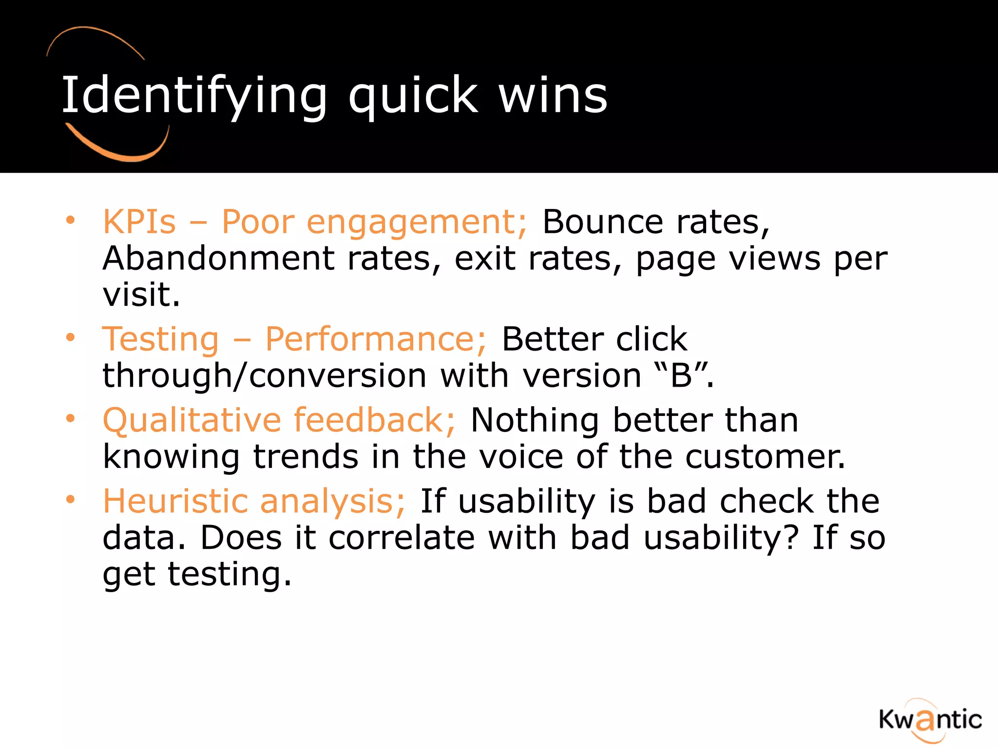 Identifying quick wins KPIs – Poor engagement;  Bounce rates, Abandonment rates, exit rates, page views per visit. Testing – Performance;  Better click through/conversion with version “B”. Qualitative feedback;  Nothing better than knowing trends in the voice of the customer. Heuristic analysis;  If usability is bad check the data. Does it correlate with bad usability? If so get testing. 