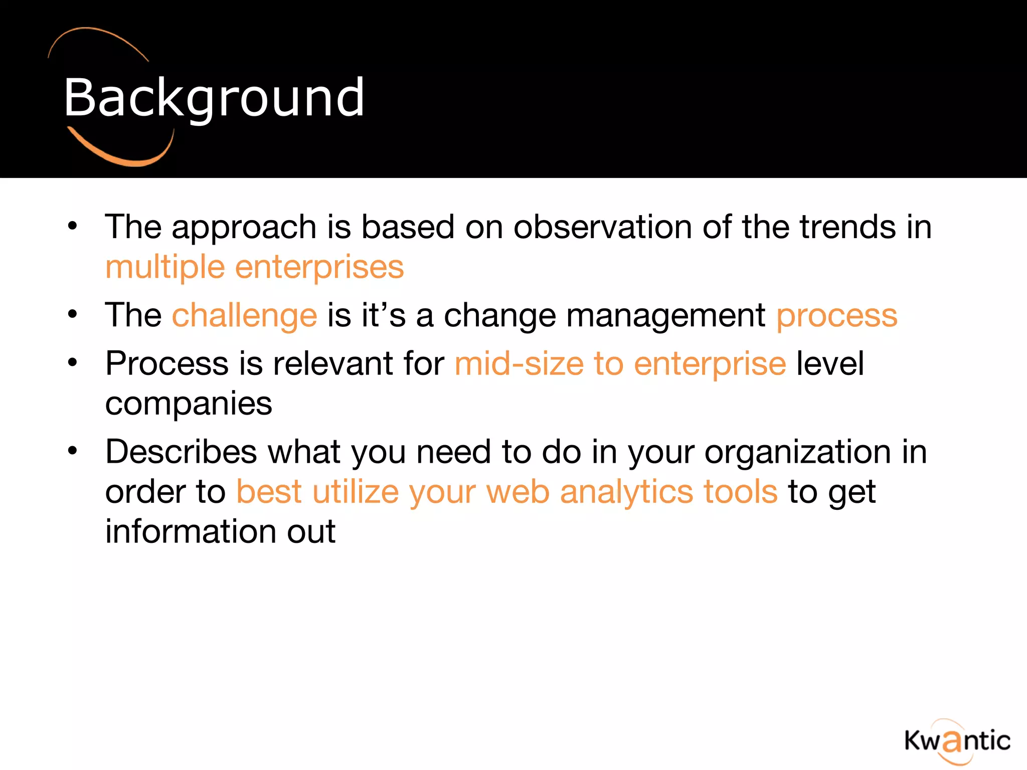 Background The approach is based on observation of the trends in  multiple enterprises The  challenge  is it’s a change management  process Process is relevant for  mid-size to enterprise  level companies Describes what you need to do in your organization in order to  best utilize your web analytics tools  to get information out 