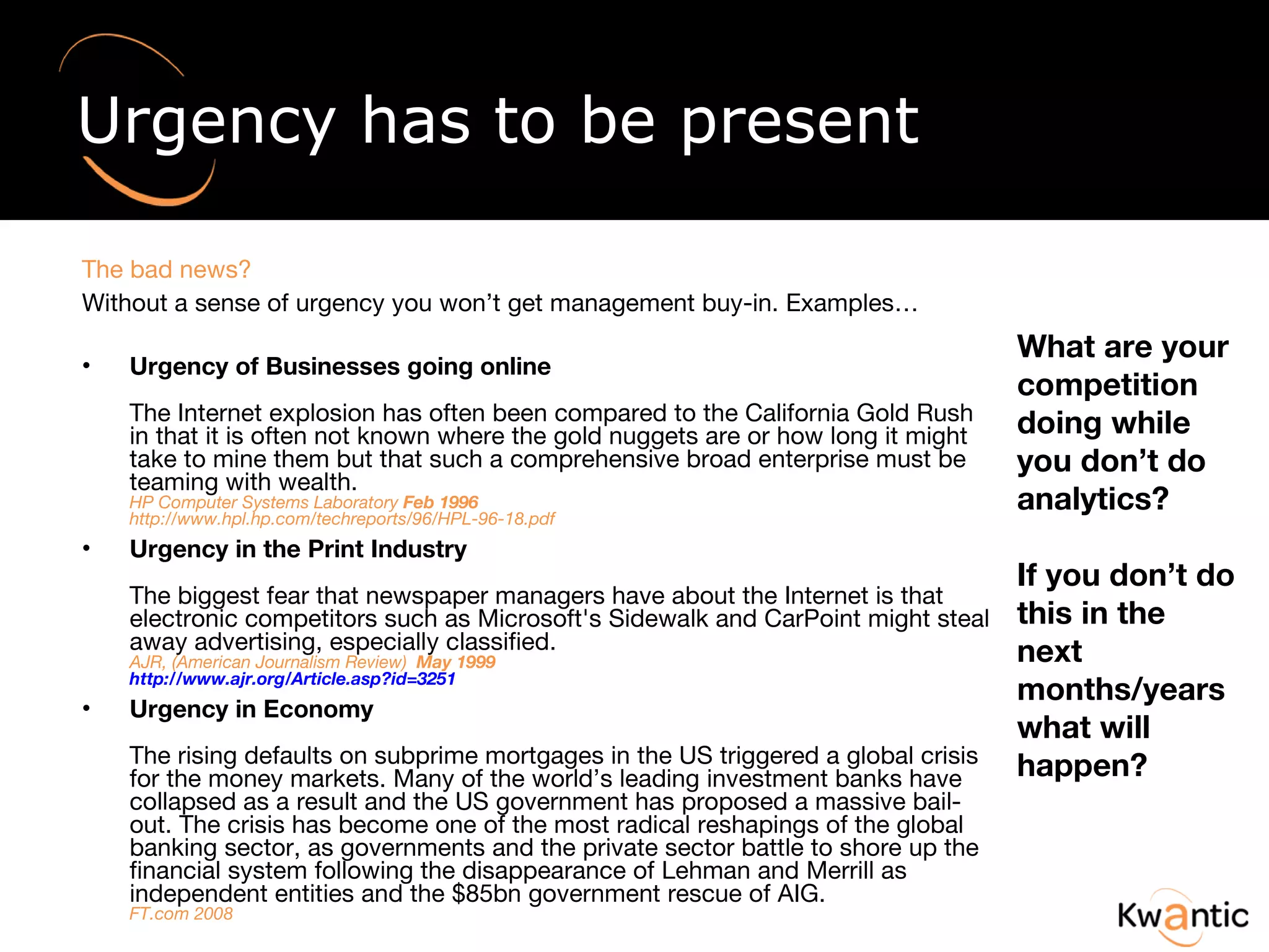 Urgency has to be present The bad news?  Without a sense of urgency you won’t get management buy-in. Examples… Urgency of Businesses going online The Internet explosion has often been compared to the California Gold Rush in that it is often not known where the gold nuggets are or how long it might take to mine them but that such a comprehensive broad enterprise must be teaming with wealth. HP Computer Systems Laboratory  Feb 1996 http://www.hpl.hp.com/techreports/96/HPL-96-18.pdf Urgency in the Print Industry  The biggest fear that newspaper managers have about the Internet is that electronic competitors such as Microsoft's Sidewalk and CarPoint might steal away advertising, especially classified.  AJR, (American Journalism Review)  May 1999 http://www.ajr.org/Article.asp?id=3251 Urgency in Economy The rising defaults on subprime mortgages in the US triggered a global crisis for the money markets. Many of the world’s leading investment banks have collapsed as a result and the US government has proposed a massive bail-out. The crisis has become one of the most radical reshapings of the global banking sector, as governments and the private sector battle to shore up the financial system following the disappearance of Lehman and Merrill as independent entities and the $85bn government rescue of AIG. FT.com 2008 What are your competition doing while you don’t do analytics? If you don’t do this in the next months/years what will happen? 