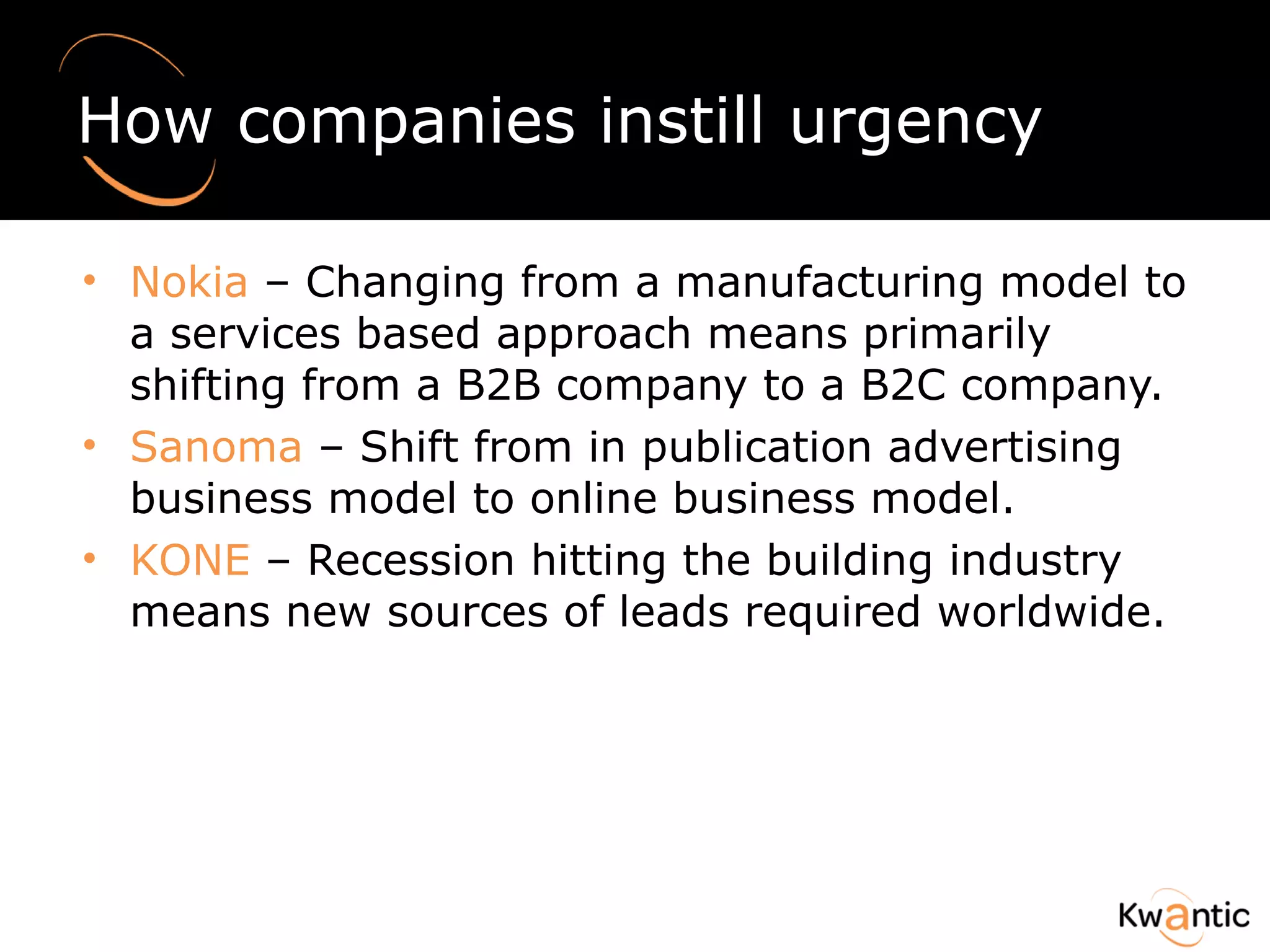 How companies instill urgency Nokia  – Changing from a manufacturing model to a services based approach means primarily shifting from a B2B company to a B2C company.  Sanoma  – Shift from in publication advertising business model to online business model. KONE  – Recession hitting the building industry means new sources of leads required worldwide. 