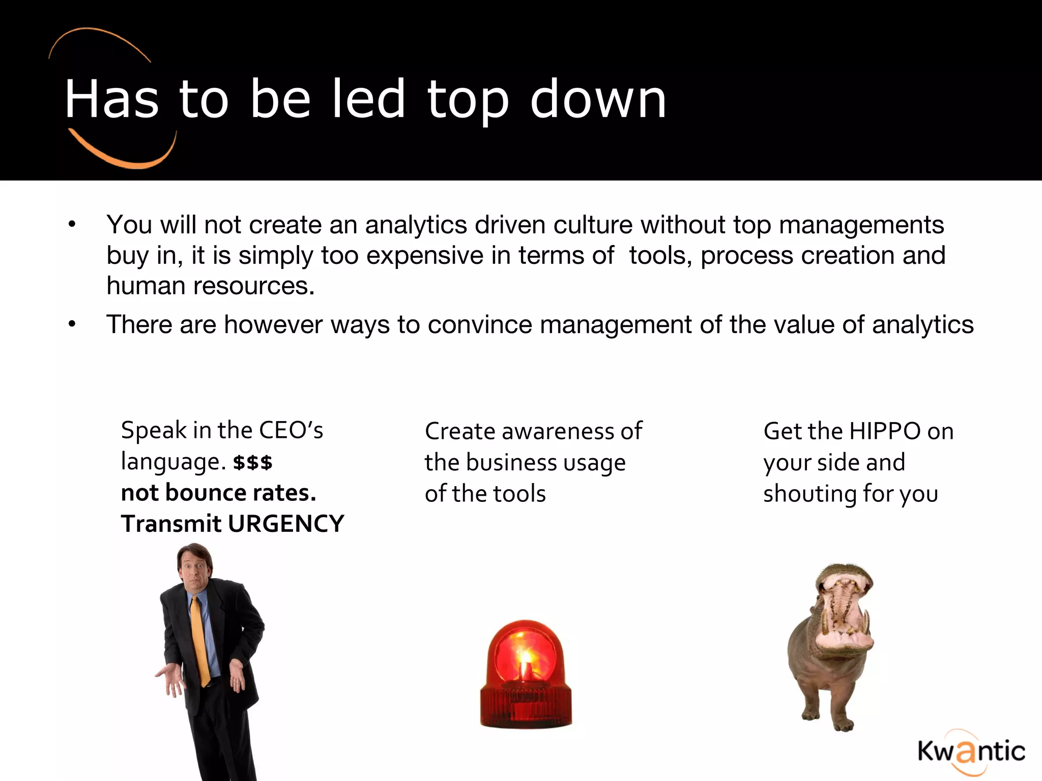 Has to be led top down You will not create an analytics driven culture without top managements buy in, it is simply too expensive in terms of  tools, process creation and human resources. There are however ways to convince management of the value of analytics Speak in the CEO’s language.  $$$ not bounce rates. Transmit URGENCY Create awareness of the business usage of the tools Get the HIPPO on your side and shouting for you 