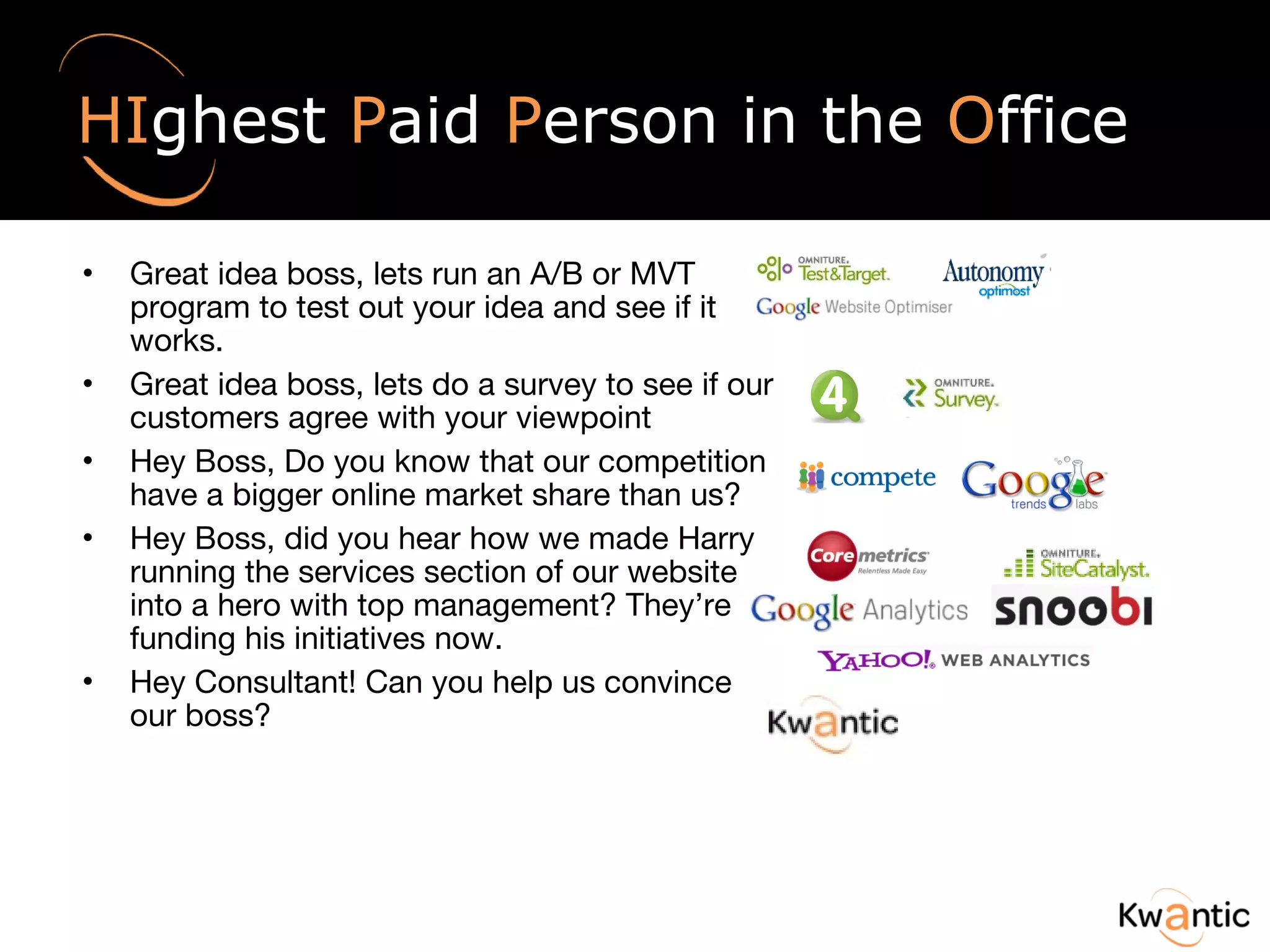 HI ghest  P aid  P erson in the  O ffice Great idea boss, lets run an A/B or MVT program to test out your idea and see if it works. Great idea boss, lets do a survey to see if our customers agree with your viewpoint Hey Boss, Do you know that our competition have a bigger online market share than us? Hey Boss, did you hear how we made Harry running the services section of our website into a hero with top management? They’re funding his initiatives now. Hey Consultant! Can you help us convince our boss?  