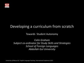 Developing a curriculum from scratch
Towards Student Autonomy
Colin Graham
Subject co-ordinator for Study Skills and Strategies
School of Foreign Languages
Abdullah Gul University
University of Macau ELC English Language Teaching International Conference 2015
 