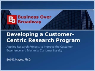Copyright © 2010 Business Over Broadway
Developing a Customer-
Centric Research Program
Applied Research Projects to Improve the Customer
Experience and Maximize Customer Loyalty
Bob E. Hayes, Ph.D.
 