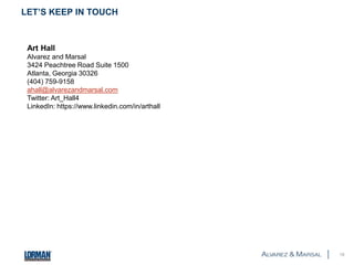 LET’S KEEP IN TOUCH 
18 
Art Hall 
Alvarez and Marsal 
3424 Peachtree Road Suite 1500 
Atlanta, Georgia 30326 
(404) 759-9158 
ahall@alvarezandmarsal.com 
Twitter: Art_Hall4 
LinkedIn: https://www.linkedin.com/in/arthall 
 
