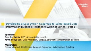 Developing a Data Driven Roadmap to Value-Based Care
Information Builder’s Healthcare Webinar Series – Part 1
1
Speakers:
Fred Goldstein, CEO, Accountable Health
Kevin Mergruen, Vice President, Vertical Solutions , Information Builders
Moderator:
Frances Carroll, Healthcare Account Executive, Information Builders
 