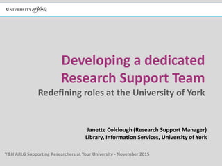 Developing a dedicated
Research Support Team
Redefining roles at the University of York
Janette Colclough (Research Support Manager)
Library, Information Services, University of York
Y&H ARLG Supporting Researchers at Your University - November 2015
 