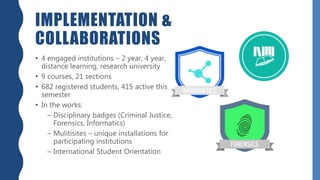 IMPLEMENTATION &
COLLABORATIONS
• 4 engaged institutions – 2 year, 4 year,
distance learning, research university
• 9 courses, 21 sections
• 682 registered students, 415 active this
semester
• In the works:
– Disciplinary badges (Criminal Justice,
Forensics, Informatics)
– Mulitisites – unique installations for
participating institutions
– International Student Orientation
 