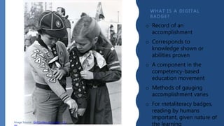 WHAT I S A D I GI T AL
B A D GE?
Image Source: Girl Guides of Canada, CC-
o Record of an
accomplishment
o Corresponds to
knowledge shown or
abilities proven
o A component in the
competency-based
education movement
o Methods of gauging
accomplishment varies
o For metaliteracy badges,
reading by humans
important, given nature of
the learning
 