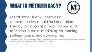 WHAT IS METALITERACY?
Metaliteracy is envisioned as a
comprehensive model for information
literacy to advance critical thinking and
reflection in social media, open learning
settings, and online communities.
Jacobson and Mackey, Proposing a Metaliteracy Model to Redefine Information Literacy,
Communications in Information Literacy 7(2), 2013.
 