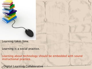 Learning takes time.

Learning is a social practice.

Learning about technology should be embedded with sound
instructional practice.

-Digital Learning Collaborative 
 