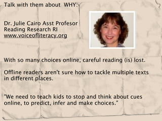 Talk with them about  WHY:
 

Dr. Julie Cairo Asst Profesor 
Reading Research RI
www.voiceoﬂiteracy.org



With so many choices online, careful reading (is) lost.

Offline readers aren't sure how to tackle multiple texts
in different places.
 

"We need to teach kids to stop and think about cues
online, to predict, infer and make choices."
 