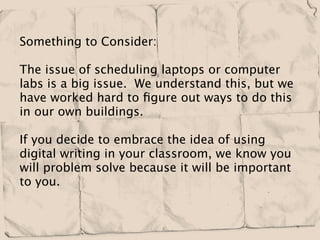 Something to Consider:

The issue of scheduling laptops or computer
labs is a big issue. We understand this, but we
have worked hard to ﬁgure out ways to do this
in our own buildings.

If you decide to embrace the idea of using
digital writing in your classroom, we know you
will problem solve because it will be important
to you.
 