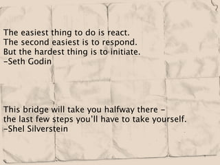 The easiest thing to do is react.
The second easiest is to respond.
But the hardest thing is to initiate.
-Seth Godin




This bridge will take you halfway there -
the last few steps you’ll have to take yourself.
-Shel Silverstein
 