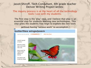Jason Shiroff, Tech Consultant, 4th grade teacher
          Denver Writing Project writes:
The inquiry process is at the heart of all the technology
             tools I use with my students.  

 The ﬁrst step is the 'play' step, and I believe that play is an
 essential step for students learning new technologies. This
 step gives the students free reign to explore the new tools
       without having "serious work" to accomplish.    
 