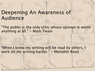 Deepening An Awareness of
Audience
“The public is the only critic whose opinion is worth
anything at all." - Mark Twain



"When I know my writing will be read by others, I
work on my writing harder." - Meredith Reed
 