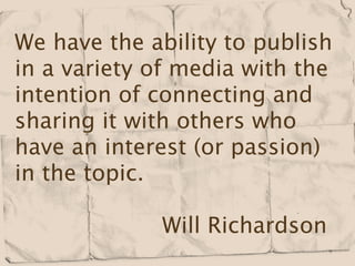 We have the ability to publish
in a variety of media with the
intention of connecting and
sharing it with others who
have an interest (or passion)
in the topic.

             Will Richardson
 