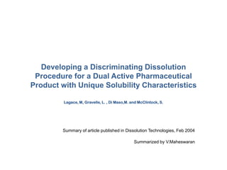 Developing a Discriminating Dissolution
Procedure for a Dual Active Pharmaceutical
Product with Unique Solubility Characteristics
Lagace, M, Gravelle, L. , Di Maso,M. and McClintock, S.
Summary of article published in Dissolution Technologies, Feb 2004
Summarized by V.Maheswaran
 