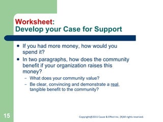 Worksheet : Develop your Case for Support If you had more money, how would you spend it? In two paragraphs, how does the community benefit if your organization raises this money? What does your community value? Be clear, convincing and demonstrate a  real , tangible benefit to the community? 