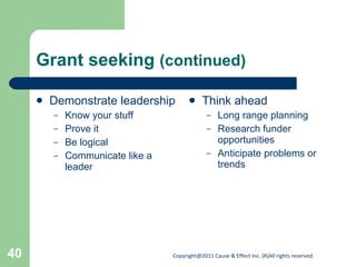 Grant seeking  (continued) Demonstrate leadership Know your stuff Prove it Be logical Communicate like a leader Think ahead Long range planning Research funder opportunities Anticipate problems or trends 