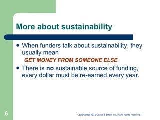 More about sustainability When funders talk about sustainability, they usually mean GET MONEY FROM SOMEONE ELSE There is  no  sustainable source of funding, every dollar must be re-earned every year. 