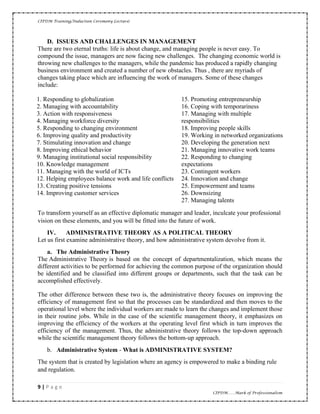 CIPDM Training/Induction Ceremony Lecture|
9 | P a g e
CIPDM……Mark of Professionalism
D. ISSUES AND CHALLENGES IN MANAGEMENT
There are two eternal truths: life is about change, and managing people is never easy. To
compound the issue, managers are now facing new challenges. The changing economic world is
throwing new challenges to the managers, while the pandemic has produced a rapidly changing
business environment and created a number of new obstacles. Thus , there are myriads of
changes taking place which are influencing the work of managers. Some of these changes
include:
1. Responding to globalization
2. Managing with accountability
3. Action with responsiveness
4. Managing workforce diversity
5. Responding to changing environment
6. Improving quality and productivity
7. Stimulating innovation and change
8. Improving ethical behavior
9. Managing institutional social responsibility
10. Knowledge management
11. Managing with the world of ICTs
12. Helping employees balance work and life conflicts
13. Creating positive tensions
14. Improving customer services
15. Promoting entrepreneurship
16. Coping with temporariness
17. Managing with multiple
responsibilities
18. Improving people skills
19. Working in networked organizations
20. Developing the generation next
21. Managing innovative work teams
22. Responding to changing
expectations
23. Contingent workers
24. Innovation and change
25. Empowerment and teams
26. Downsizing
27. Managing talents
To transform yourself as an effective diplomatic manager and leader, inculcate your professional
vision on these elements, and you will be fitted into the future of work.
IV. ADMINISTRATIVE THEORY AS A POLITICAL THEORY
Let us first examine administrative theory, and how administrative system devolve from it.
a. The Administrative Theory
The Administrative Theory is based on the concept of departmentalization, which means the
different activities to be performed for achieving the common purpose of the organization should
be identified and be classified into different groups or departments, such that the task can be
accomplished effectively.
The other difference between these two is, the administrative theory focuses on improving the
efficiency of management first so that the processes can be standardized and then moves to the
operational level where the individual workers are made to learn the changes and implement those
in their routine jobs. While in the case of the scientific management theory, it emphasizes on
improving the efficiency of the workers at the operating level first which in turn improves the
efficiency of the management. Thus, the administrative theory follows the top-down approach
while the scientific management theory follows the bottom-up approach.
b. Administrative System - What is ADMINISTRATIVE SYSTEM?
The system that is created by legislation where an agency is empowered to make a binding rule
and regulation.
 