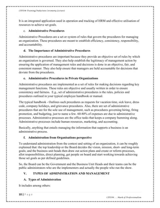 CIPDM Training/Induction Ceremony Lecture|
10 | P a g e
CIPDM……Mark of Professionalism
It is an integrated application used in operation and tracking of HRM and effective utilisation of
resources to achieve set goals.
c. Administrative Procedures
Administrative Procedures are a set or system of rules that govern the procedures for managing
an organization. These procedures are meant to establish efficiency, consistency, responsibility,
and accountability.
d. The Importance of Administrative Procedures
Administrative procedures are important because they provide an objective set of rules by which
an organization is governed. They also help establish the legitimacy of management action by
ensuring the application of management rules and decisions is done in an objective, fair, and
consistent manner. They also help ensure that managers are held accountable for decisions that
deviate from the procedures.
e. Administrative Procedures in Private Organizations
Administrative procedures are implemented as a set of rules for making decisions regarding key
management functions. These rules are objective and usually written in order to ensure
consistency and fairness. E.g., set of administrative procedures is the rules, policies and
procedures outlined in your typical employee handbook or manual.
The typical handbook - Outlines such procedures as requests for vacation time, sick leave, dress
code, company holidays, and grievance procedures. Also, there are set of administrative
procedures that are for the sole use of management, such as procedures governing hiring, firing
promotion, and budgeting, just to name a few. 60-80% of expenses are due to administrative
processes. Administrative processes are the office tasks that keeps a company humming along.
Administrative processes include human resources, marketing, and accounting.
Basically, anything that entails managing the information that supports a business is an
administrative process.
f. Administration from Organisations perspective
To understand administration from the context and setting of an organization, it can be roughly
explained that: the top leadership or the Board decides the vision, mission, short- and long-term
goals; and the business unit heads then draw out action plans and create or reform processes,
allot responsibilities, direct planning, get people on board and start working towards achieving
those set goals as per defined guidelines.
So, the Board can be the Government and the Business Unit Heads and their teams can be the
public administrators who are the implementers and actually the people who run the show.
V. TYPES OF ADMINISTRATION AND MANAGEMENT
A. Types of Administration
It includes among others:
 