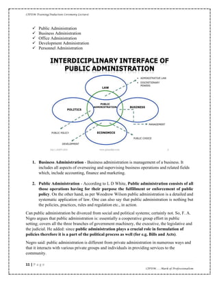 CIPDM Training/Induction Ceremony Lecture|
11 | P a g e
CIPDM……Mark of Professionalism
✓ Public Administration
✓ Business Administration
✓ Office Administration
✓ Development Administration
✓ Personnel Administration
1. Business Administration - Business administration is management of a business. It
includes all aspects of overseeing and supervising business operations and related fields
which, include accounting, finance and marketing.
2. Public Administration - According to L D White, Public administration consists of all
those operations having for their purpose the fulfillment or enforcement of public
policy. On the other hand, as per Woodrow Wilson public administration is a detailed and
systematic application of law. One can also say that public administration is nothing but
the policies, practices, rules and regulation etc., in action.
Can public administration be divorced from social and political systems; certainly not. So, F. A.
Nigro argues that public administration is: essentially a cooperative group effort in public
setting; covers all the three branches of government machinery, the executive, the legislative and
the judicial. He added: since public administration plays a crucial role in formulation of
policies therefore it is a part of the political process as well (for e.g. Bills and Acts).
Negro said: public administration is different from private administration in numerous ways and
that it interacts with various private groups and individuals in providing services to the
community.
 