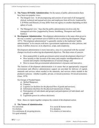 CIPDM Training/Induction Ceremony Lecture|
12 | P a g e
CIPDM……Mark of Professionalism
3. The Nature Of Public Administration: On the nature of public administration there
have been two popular views:
• The Integral view - Is all encompassing and consists of sum total of all managerial,
clerical, technical and manual activities and employees form all levels. [endorsed by
L D White and Dimock.] It may differ from one agency to another depending on their
sphere of work.
• The Managerial view - Says that the public administration involves only the
managerial activities. [supported by Simon, Smithburg, Thompson and Luther
Gulick.]
4. Development Administration - Development administration is the name often given to
the way a country’s government acts to fulfill its role in achieving development. (Riggs
1977). “Development administration” is generally similar to the traditional “public
administration” in its concern with how a government implements its rules, policies, and
norms. It differs, however, in its objectives, scope, and complexity.
Development administration is more innovative, since it is concerned with the societal
changes involved in achieving developmental objectives. The three areas of concern:
• How purposefully to guide government action toward development objectives;?
• How actually to take account of the many and complex interdependencies of
societal and complex interdependencies of societal change; and
• How to ensure that governmental administration is dynamic and innovative.
The function of development administration is to assure that an appropriately congenial
environment and effective administration support are provided for delivery of capital,
materials and services where needed in the materials, and services where needed in the
productive process –whether in public, private, or mixed economies. Or mixed economies.
(Gant, 1979)
Six Groups of Needed Inputs:
a) Skilled Manpower,
b) Finances,
c) Logistics (or facilities for the physical flow of goods and services),
d) Information (facilities for the physical transmission of data),
e) Participation (of individuals and groups) and participation (of individuals and
groups), and
f) Legitimate power (to enforce decisions).
Note - these six inputs together compose the content of development action.
5. The Nature of Administration
It is universal.
It is holistic.
It is continuous & on-going process.
It is goal oriented.
It is social & human nature.
It is dynamic.
It is creative or innovative.
 