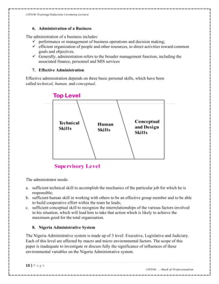 CIPDM Training/Induction Ceremony Lecture|
13 | P a g e
CIPDM……Mark of Professionalism
6. Administration of a Business
The administration of a business includes:
✓ performance or management of business operations and decision making;
✓ efficient organization of people and other resources, to direct activities toward common
goals and objectives.
✓ Generally, administration refers to the broader management function, including the
associated finance, personnel and MIS services
7. Effective Administration
Effective administration depends on three basic personal skills, which have been
called technical, human, and conceptual.
The administrator needs:
a. sufficient technical skill to accomplish the mechanics of the particular job for which he is
responsible;
b. sufficient human skill in working with others to be an effective group member and to be able
to build cooperative effort within the team he leads;
c. sufficient conceptual skill to recognize the interrelationships of the various factors involved
in his situation, which will lead him to take that action which is likely to achieve the
maximum good for the total organization.
8. Nigeria Administrative System
The Nigeria Administrative system is made up of 3 level: Executive, Legislative and Judiciary.
Each of this level are affected by macro and micro environmental factors. The scope of this
paper is inadequate to investigate or discuss fully the significance of influences of these
environmental variables on the Nigeria Administrative system.
echnical
S ills
uman
S ills
onceptual
and esign
S ills
Supervisory evel
 