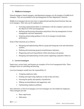CIPDM Training/Induction Ceremony Lecture|
15 | P a g e
CIPDM……Mark of Professionalism
2. Middle-level managers
General managers, branch managers, and department managers are all examples of middle-level
managers. They are accountable to the top management for their department’s function.
Middle-level managers devote more time to organizational and directional functions than top-
level managers. Their roles can be emphasized as:
• Executing organizational plans in conformance with the company’s policies and
the objectives of the top management;
• Defining and discussing information and policies from top management to lower
management; and most importantly
• Inspiring and providing guidance to low-level managers towards better
performance.
Some of their functions are as follows:
• Designing and implementing effective group and intergroup work and information
systems;
• Defining and monitoring group-level performance indicators;
• Diagnosing and resolving problems within and among work groups;
• Designing and implementing reward systems supporting cooperative behavior.
3. Low-level managers
Supervisors, section leads, and foremen are examples of low-level management titles. These
managers focus on controlling and directing.
Low-level managers usually have the responsibility of:
• Assigning employees tasks;
• Guiding and supervising employees on day-to-day activities;
• Ensuring the quality and quantity of production;
• Making recommendations and suggestions; and
• Upchanneling employee problems.
Also referred to as first-level managers, low-level managers are role models for employees.
These managers provide:
• Basic supervision;
• Motivation;
 
