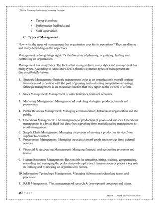 CIPDM Training/Induction Ceremony Lecture|
16 | P a g e
CIPDM……Mark of Professionalism
• Career planning;
• Performance feedback; and
• Staff supervision.
C. Types of Management
Now what the types of management that organisation uses for its operations? They are diverse
and many depending on the objectives,
Management is doing things right. It's the discipline of planning, organizing, leading and
controlling an organization.
Management has many faces. The fact is that managers have many styles and management has
many types. According to Anna Mar (2013), the most common types of management are
discussed briefly below:
1. Strategic Management: Strategic management looks at an organization's overall strategy
formation and execution with the goal of growing and sustaining competitive advantage.
Strategic management is an executive function that may report to the owners of a firm.
2. Sales Management: Management of sales territories, teams or accounts.
3. Marketing Management: Management of marketing strategies, products, brands and
promotions.
4. Public Relations Management: Managing communications between an organization and the
public.
5. Operations Management: The management of production of goods and services. Operations
management is a broad field that describes everything from manufacturing management to
retail management.
6. Supply Chain Management: Managing the process of moving a product or service from
supplier to customer.
7. Procurement Management: Managing the acquisition of goods and services from external
sources.
8. Financial & Accounting Management: Managing financial and accounting processes and
teams.
9. Human Resources Management: Responsible for attracting, hiring, training, compensating,
rewarding and managing the performance of employees. Human resources places a key role
in forming and overseeing an organization's culture.
10. Information Technology Management: Managing information technology teams and
processes.
11. R&D Management: The management of research & development processes and teams.
 