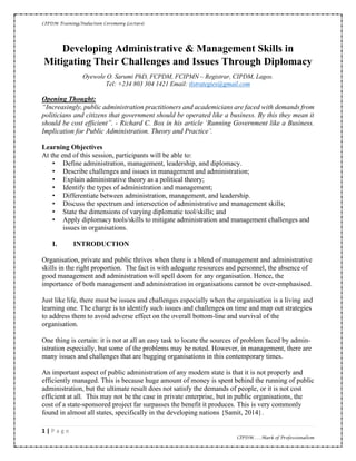 CIPDM Training/Induction Ceremony Lecture|
1 | P a g e
CIPDM……Mark of Professionalism
Developing Administrative & Management Skills in
Mitigating Their Challenges and Issues Through Diplomacy
Oyewole O. Sarumi PhD, FCPDM, FCIPMN – Registrar, CIPDM, Lagos.
Tel: +234 803 304 1421 Email: tlstrategies@gmail.com
Opening Thought:
“Increasingly, public administration practitioners and academicians are faced with demands from
politicians and citizens that government should be operated like a business. By this they mean it
should be cost efficient”. - Richard C. Box in his article ‘Running Government like a Business.
Implication for Public Administration. Theory and Practice’.
Learning Objectives
At the end of this session, participants will be able to:
• Define administration, management, leadership, and diplomacy.
• Describe challenges and issues in management and administration;
• Explain administrative theory as a political theory;
• Identify the types of administration and management;
• Differentiate between administration, management, and leadership.
• Discuss the spectrum and intersection of administrative and management skills;
• State the dimensions of varying diplomatic tool/skills; and
• Apply diplomacy tools/skills to mitigate administration and management challenges and
issues in organisations.
I. INTRODUCTION
Organisation, private and public thrives when there is a blend of management and administrative
skills in the right proportion. The fact is with adequate resources and personnel, the absence of
good management and administration will spell doom for any organisation. Hence, the
importance of both management and administration in organisations cannot be over-emphasised.
Just like life, there must be issues and challenges especially when the organisation is a living and
learning one. The charge is to identify such issues and challenges on time and map out strategies
to address them to avoid adverse effect on the overall bottom-line and survival of the
organisation.
One thing is certain: it is not at all an easy task to locate the sources of problem faced by admin-
istration especially, but some of the problems may be noted. However, in management, there are
many issues and challenges that are bugging organisations in this contemporary times.
An important aspect of public administration of any modern state is that it is not properly and
efficiently managed. This is because huge amount of money is spent behind the running of public
administration, but the ultimate result does not satisfy the demands of people, or it is not cost
efficient at all. This may not be the case in private enterprise, but in public organisations, the
cost of a state-sponsored project far surpasses the benefit it produces. This is very commonly
found in almost all states, specifically in the developing nations {Samit, 2014}.
 