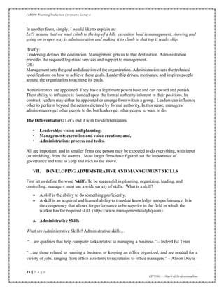 CIPDM Training/Induction Ceremony Lecture|
21 | P a g e
CIPDM……Mark of Professionalism
In another form, simply, I would like to explain as:
Let's assume that we must climb to the top of a hill: execution hold is management, showing and
going on proper way is administration and making it to climb to that top is leadership.
Briefly:
Leadership defines the destination. Management gets us to that destination. Administration
provides the required logistical services and support to management.
OR:
Management sets the goal and direction of the organization. Administration sets the technical
specifications on how to achieve those goals. Leadership drives, motivates, and inspires people
around the organization to achieve its goals.
Administrators are appointed. They have a legitimate power base and can reward and punish.
Their ability to influence is founded upon the formal authority inherent in their positions. In
contrast, leaders may either be appointed or emerge from within a group. Leaders can influence
other to perform beyond the actions dictated by formal authority. In this sense, managers/
administrators get other people to do, but leaders get other people to want to do.
The Differentiators: Let’s end it with the differentiators.
• Leadership: vision and planning;
• Management: execution and value creation; and,
• Administration: process and tasks.
All are important, and in smaller firms one person may be expected to do everything, with input
(or meddling) from the owners. Most larger firms have figured out the importance of
governance and tend to keep and stick to the above.
VII. DEVELOPING ADMINISTRATIVE AND MANAGEMENT SKILLS
First let us define the word ‘s ill’. To be successful in planning, organizing, leading, and
controlling, managers must use a wide variety of skills. What is a skill?
• A skill is the ability to do something proficiently.
• A skill is an acquired and learned ability to translate knowledge into performance. It is
the competency that allows for performance to be superior in the field in which the
worker has the required skill. (https://www.managementstudyhq.com)
a. Administrative Skills
What are Administrative Skills? Administrative skills…
“…are qualities that help complete tasks related to managing a business.” – Indeed Ed Team
“…are those related to running a business or keeping an office organized, and are needed for a
variety of jobs, ranging from office assistants to secretaries to office managers.” – Alison Doyle
 