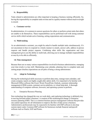 CIPDM Training/Induction Ceremony Lecture|
23 | P a g e
CIPDM……Mark of Professionalism
iv. Responsibility
Tasks related to administration are often important to keeping a business running efficiently. So,
having the responsibility to complete tasks on time and in a quality manner without much oversight
is crucial.
v. Customer service
In administration, it is common to answer questions for others or perform certain tasks that others
are unable to do themselves. These responsibilities can be performed well with strong customer
service skills which include active listening, setting expectations and communication.
vi. Multi-tasking
As an administrative assistant, you might be asked to handle multiple tasks simultaneously. It’s
not uncommon to have to respond in a timely manner to emails, answer calls, address in-person
requests and handle project requests. Combining other skills like organization and time
management gives you the ability to multi-task, allowing you to manage multiple responsibilities
at once by to be able to efficiently.
vii. Time management
Because there are so many various responsibilities involved in business administration, managing
your time wisely is a key skill. Maintaining your calendar, planning time to complete tasks and
setting proper timeline expectations are all parts of being a strong administrator.
viii. Adept in Technology
Having the technological skills necessary to perform data entry, manage team calendars, and
create company reports are highly sought-after admin skills. It is important to be familiar with
Microsoft Office software like Excel, Word, PowerPoint, Outlook, customer relationship
management (CRM) system, customer service platform, or virtual help desk. A thorough
understanding of computer software, browsers, and operating systems to perform.
ix. Enterprise Resource Planning
New technology has changed the way we work daily, and exploring technology is definitely key
to moving forward within a business. A creation of this technological change is Enterprise
resource planning (ERP). This is a common business process management software that provides
one central repository for all information to improve the flow of data across a business.
Administrative professionals may be expected to be familiar with ERP software to develop
custom report cards. Common ERP software for businesses include financial and payroll
software such as Oracle, SAP and Pronto.
 