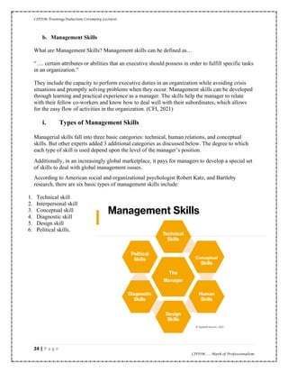 CIPDM Training/Induction Ceremony Lecture|
24 | P a g e
CIPDM……Mark of Professionalism
b. Management Skills
What are Management Skills? Management skills can be defined as…
“…. certain attributes or abilities that an executive should possess in order to fulfill specific tasks
in an organization.”
They include the capacity to perform executive duties in an organization while avoiding crisis
situations and promptly solving problems when they occur. Management skills can be developed
through learning and practical experience as a manager. The skills help the manager to relate
with their fellow co-workers and know how to deal well with their subordinates, which allows
for the easy flow of activities in the organization. (CFI, 2021)
i. Types of Management Skills
Managerial skills fall into three basic categories: technical, human relations, and conceptual
skills. But other experts added 3 additional categories as discussed below. The degree to which
each type of skill is used depend upon the level of the manager’s position.
Additionally, in an increasingly global marketplace, it pays for managers to develop a special set
of skills to deal with global management issues.
According to American social and organizational psychologist Robert Katz, and Bartleby
research, there are six basic types of management skills include:
1. Technical skill
2. Interpersonal skill
3. Conceptual skill
4. Diagnostic skill
5. Design skill
6. Political skills.
 