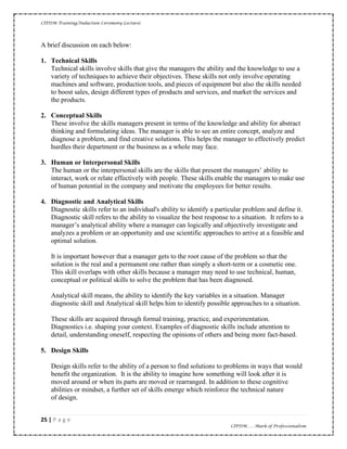 CIPDM Training/Induction Ceremony Lecture|
25 | P a g e
CIPDM……Mark of Professionalism
A brief discussion on each below:
1. Technical Skills
Technical skills involve skills that give the managers the ability and the knowledge to use a
variety of techniques to achieve their objectives. These skills not only involve operating
machines and software, production tools, and pieces of equipment but also the skills needed
to boost sales, design different types of products and services, and market the services and
the products.
2. Conceptual Skills
These involve the skills managers present in terms of the knowledge and ability for abstract
thinking and formulating ideas. The manager is able to see an entire concept, analyze and
diagnose a problem, and find creative solutions. This helps the manager to effectively predict
hurdles their department or the business as a whole may face.
3. Human or Interpersonal Skills
The human or the interpersonal skills are the skills that present the managers’ ability to
interact, work or relate effectively with people. These skills enable the managers to make use
of human potential in the company and motivate the employees for better results.
4. Diagnostic and Analytical Skills
Diagnostic skills refer to an individual's ability to identify a particular problem and define it.
Diagnostic skill refers to the ability to visualize the best response to a situation. It refers to a
manager’s analytical ability where a manager can logically and objectively investigate and
analyzes a problem or an opportunity and use scientific approaches to arrive at a feasible and
optimal solution.
It is important however that a manager gets to the root cause of the problem so that the
solution is the real and a permanent one rather than simply a short-term or a cosmetic one.
This skill overlaps with other skills because a manager may need to use technical, human,
conceptual or political skills to solve the problem that has been diagnosed.
Analytical skill means, the ability to identify the key variables in a situation. Manager
diagnostic skill and Analytical skill helps him to identify possible approaches to a situation.
These skills are acquired through formal training, practice, and experimentation.
Diagnostics i.e. shaping your context. Examples of diagnostic skills include attention to
detail, understanding oneself, respecting the opinions of others and being more fact-based.
5. Design Skills
Design skills refer to the ability of a person to find solutions to problems in ways that would
benefit the organization. It is the ability to imagine how something will look after it is
moved around or when its parts are moved or rearranged. In addition to these cognitive
abilities or mindset, a further set of skills emerge which reinforce the technical nature
of design.
 