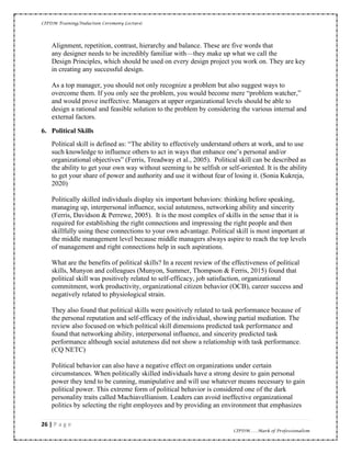 CIPDM Training/Induction Ceremony Lecture|
26 | P a g e
CIPDM……Mark of Professionalism
Alignment, repetition, contrast, hierarchy and balance. These are five words that
any designer needs to be incredibly familiar with—they make up what we call the
Design Principles, which should be used on every design project you work on. They are key
in creating any successful design.
As a top manager, you should not only recognize a problem but also suggest ways to
overcome them. If you only see the problem, you would become mere “problem watcher,”
and would prove ineffective. Managers at upper organizational levels should be able to
design a rational and feasible solution to the problem by considering the various internal and
external factors.
6. Political Skills
Political skill is defined as: “The ability to effectively understand others at work, and to use
such knowledge to influence others to act in ways that enhance one’s personal and/or
organizational objectives” (Ferris, Treadway et al., 2005). Political skill can be described as
the ability to get your own way without seeming to be selfish or self-oriented. It is the ability
to get your share of power and authority and use it without fear of losing it. (Sonia Kukreja,
2020)
Politically skilled individuals display six important behaviors: thinking before speaking,
managing up, interpersonal influence, social astuteness, networking ability and sincerity
(Ferris, Davidson & Perrewe, 2005). It is the most complex of skills in the sense that it is
required for establishing the right connections and impressing the right people and then
skillfully using these connections to your own advantage. Political skill is most important at
the middle management level because middle managers always aspire to reach the top levels
of management and right connections help in such aspirations.
What are the benefits of political skills? In a recent review of the effectiveness of political
skills, Munyon and colleagues (Munyon, Summer, Thompson & Ferris, 2015) found that
political skill was positively related to self-efficacy, job satisfaction, organizational
commitment, work productivity, organizational citizen behavior (OCB), career success and
negatively related to physiological strain.
They also found that political skills were positively related to task performance because of
the personal reputation and self-efficacy of the individual, showing partial mediation. The
review also focused on which political skill dimensions predicted task performance and
found that networking ability, interpersonal influence, and sincerity predicted task
performance although social astuteness did not show a relationship with task performance.
(CQ NETC)
Political behavior can also have a negative effect on organizations under certain
circumstances. When politically skilled individuals have a strong desire to gain personal
power they tend to be cunning, manipulative and will use whatever means necessary to gain
political power. This extreme form of political behavior is considered one of the dark
personality traits called Machiavellianism. Leaders can avoid ineffective organizational
politics by selecting the right employees and by providing an environment that emphasizes
 