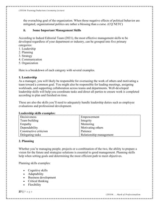 CIPDM Training/Induction Ceremony Lecture|
27 | P a g e
CIPDM……Mark of Professionalism
the overaching goal of the organization. When those negative effects of political behavior are
mitigated, organizational politics are rather a blessing than a curse. (CQ NETC)
ii. Some Important Management Skills
According to Indeed Editorial Team (2021), the most effective management skills to be
developed regardless of your department or industry, can be grouped into five primary
categories:
1. Leadership
2. Planning
3. Strategy
4. Communication
5. Organization
Here is a breakdown of each category with several examples.
1. Leadership
As a manager, you will likely be responsible for overseeing the work of others and motivating a
team toward a common goal. You might also be responsible for leading meetings, assigning
workloads, and supporting collaboration across teams and departments. Well-developed
leadership skills will help you coordinate tasks and direct all parties to ensure work is completed
according to plan and finished on time.
These are also the skills you’ll need to adequately handle leadership duties such as employee
evaluations and professional development.
Leadership skills examples:
Decisiveness
Team building
Empathy
Dependability
Constructive criticism
Delegating tasks
Empowerment
Integrity
Mentoring
Motivating others
Patience
Relationship management
2. Planning
Whether you’re managing people, projects or a combination of the two, the ability to prepare a
vision for the future and strategize solutions is essential to good management. Planning skills
help when setting goals and determining the most efficient path to meet objectives.
Planning skills examples:
• Cognitive skills
• Adaptability
• Business development
• Critical thinking
• Flexibility
 