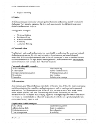 CIPDM Training/Induction Ceremony Lecture|
28 | P a g e
CIPDM……Mark of Professionalism
• Logical reasoning
3. Strategy
A strategic manager is someone who can spot inefficiencies and quickly identify solutions to
challenges. They can also recognize the steps each team member should take to overcome
obstacles and complete projects.
Strategy skills examples:
• Strategic thinking
• Problem-solving
• Conflict resolution
• Creativity
• Analytical thinking
4. Communication
To effectively lead people and projects, you must be able to understand the needs and goals of
the business and convey this information to others through simple and straightforward
instruction. Well-developed communication skills will ensure you’re able to translate the most
accurate information to the right people at the right time. Great communicators actively listen,
retain information well and pass it on efficiently to others.
Communication skills examples:
Active listening
Collaboration
Interpersonal communication
Negotiation
Persuasion
Public speaking
Verbal communication
Written communication
Interviewing
Building relationships
5. Organization
As a manager, you’ll have to balance many tasks at the same time. Often, this means overseeing
multiple project timelines, deadlines and calendar events such as meetings, conferences and
presentations. Excellent organizational skills will help you stay on top of your work, reduce
stress, prevent you and your team from missing critical dates and ensure you can find
information when you need it most. Staying organized will improve your workflow and ensure
you’re able to complete tasks as efficiently as possible. It will also set a great example for any
employees who may report to you.
Organizational skills examples:
Goal setting
Administrative skills
Project management
Time management
Deadline management
Event coordination
Recordkeeping
Scheduling
 