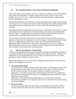 CIPDM Training/Induction Ceremony Lecture|
29 | P a g e
CIPDM……Mark of Professionalism
iii. How Managerial Skills are Interrelated and blend using Diplomacy
These are the skills an ideal manager must-have. Looking close enough, we will find the skill are
inter-related and irreplaceable. A manager is appointed for making a decision and to solve
problem. No more, no less. So, to make the decision s/he needs to identify a situation which
could be opportunities or threat.
Conceptual knowledge is essential for this as it helps the manager has a complete understanding
of the organization. A manager cannot decide without diagnosing and analyzing. Diagnosing and
analyzing the situation is required to tackle a situation and for this needs information and
resources.
Collecting Information and gathering resources requires communication with colleagues at work
and peoples outsides the organization. Persuading, leading, motivating is required and get the
best out of them. A manager cannot just give decisions and sit in this office; he needs to have
technical skills is for performing the task which was set by the decision.
A good manager has all these skills, but it is not necessarily true that all of them are equally
important or required for the assigned job or post of a manager. The relative importance of these
skills of a manager depends on the manager rank of his in the organizational hierarchy.
Management skills are important for many reasons. They position you to act as an effective
leader and problem-solver in so many situations. Work on honing these skills and watch how
they can impact your job performance and opportunities.
iv. Tips For Succeeding In A Manager Role
Taking on a management position can be a rewarding opportunity to meaningfully contribute to
an organization, take on new responsibilities and grow your professional career. Whether you’re
applying for your first management role, or you’ve been in a leadership position for a while,
growing your skills will help you achieve success.
Here are three things you can do to develop the managerial skills listed above to ensure you’re
ready for the challenges of a new role.
1. Seek opportunities to lead.
Like all professional abilities, managerial skills take practice. To help prepare yourself, look
for opportunities to lead within your current position. For example, volunteer to manage
projects and lead meetings. This can help you identify and improve your areas of
opportunity. For example, the experience of leading a project may help you recognize you
lack experience in team goal setting. Once you’ve highlighted potential weaknesses, you can
spend time working on them.
Additionally, taking small leadership opportunities in your current job will help you
demonstrate your abilities to your supervisor and other senior personnel who may be seeking
managerial candidates.
2. Find a role model.
Look for great leaders both inside and outside your organization and take time to observe
how they interact with others. Pay close attention to the character traits they exhibit, how
 