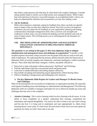 CIPDM Training/Induction Ceremony Lecture|
30 | P a g e
CIPDM……Mark of Professionalism
they behave under pressure and what they do when faced with complex challenges. Consider
asking another leader to mentor you to help nurture your managerial talents. While it takes
time and experience to become a successful manager, an accomplished leader’s advice can
help you understand the obstacles and circumstances you may face leading a team.
3. Ask for feedback.
While self-evaluation is important, asking for feedback from others can help you identify
areas to improve that you may have otherwise missed. Next time you have an employee
evaluation, ask your supervisor for feedback on your organization, planning and strategy,
communication and people management skills. Once you know your strengths and
weaknesses in these areas, you can continue developing your best attributes and work on
areas of improvement. This will help ensure you’re well prepared for the demands of a
leadership role.
VIII. THE MITIGATION OF ADMINISTRATION AND MANAGEMENT
CHALLENGES AND ISSUES IN ORGANISATIONS THROUGH
DIPLOMACY.
The questions we are asking in this paper is: How does diplomacy helps to mitigate
administration and management issues and challenges in organisation? To proffer a well-
rounded response necessitate a deep excursion into the people skills that are used as tools and
skills of diplomacy. We understand that the primary abilities that fall within the framework of
diplomatic skills set include empathy and compassion, emotional intelligence, conflict resolution
and tact. These skills help individual, managers, workers, and public officials to:
✓ Know how to deal with people without unnecessary “bad blood” and ill-feelings.
✓ Find the right balance between your personal needs and group needs.
✓ Learn how to handle difficulties and settling disputes effectively.
✓ Successfully navigating and channeling request appropriately without hurting others.
✓ Effective handling of disagreement and challenging work situations.
A. The Key Diplomatic Skills Require for Leaders and Managers To Resolve Issues
And Challenges
What are the prerequisites for successful use of diplomacy in organisation and daily life especially
with regards to handling issues and challenges in Administration and Management? The following
diplomatic skills are available to managers and leaders for use to effectively handle any issues and
challenges that may arise in the workplace.
i. Attentive Listening: This is active listening which involves listening with all senses. It is the
ability to focus completely on a speaker, understand their message, comprehend the
information and respond thoughtfully. You need to be able to listen to not just what is being
said but also how it is being said to understand, and react appropriately to, others. Great
listening doesn’t come easily. It’s hard work. Be motivated to listen, but if you must speak ask
questions for clarity on what’s been said or not said.
 
