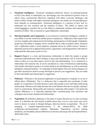 CIPDM Training/Induction Ceremony Lecture|
31 | P a g e
CIPDM……Mark of Professionalism
ii. Emotional Intelligence: Emotional intelligence (otherwise known as emotional quotient
or EQ) is the ability to understand, use, and manage your own emotions in positive ways to
relieve stress, communicate effectively, empathize with others, overcome challenges, and
defuse conflict. People with higher emotional intelligence can usually use tact and diplomacy
more naturally in communication. Emotional intelligence is a measure of how well we
understand our own emotions and the emotions of others. The ability to express and
control emotions is essential, but so is the ability to understand, interpret, and respond to the
emotions of others. This is essential in a good diplomatic relationship.
iii. Showing Empathy and Compassion: As an extension to emotional intelligence, empathy is
your ability to see the world from another person’s perspective. Diplomacy often requires that
you have empathy and compassion for the feelings and perspective of other people. Empathetic
people have the ability to imagine what it would be like to walk in another's shoes. Someone
who is diplomatic tends to avoid impulsive responses driven by selfish motives. Instead, a
diplomatic person tries to approach discussions, negotiations, and disagreements with intent to
understand the other party's point of view.
iv. Rapport: Rapport is a close and harmonious relationship in which the people or groups
concerned understand each other's feelings or ideas and communicate well. It is the ability to
relate to others in a way that creates a level of trust and understanding. It is a connection or
relationship with someone else. It can be considered as a state of harmonious understanding
with another individual or group. It is closely linked to tact and diplomacy as well as emotional
intelligence and good manners. It is important to build rapport with your client/colleague as it
gets their unconscious mind to accept and begin to process your suggestions. They are made
to feel comfortable and relaxed-open to suggestions.
v. Politeness: Politeness is the practical application of good manners or etiquette so as not to
offend others. (Wikipedia). This is a behaviour that is respectful and considerate of other
people. It is important to be polite because it puts other people at ease and helps build strong
relationships. Politeness also helps decrease the social distance between two people, making it
easier to communicate. Being polite and courteous, respecting other people’s view-point and
cultural differences is is especially important when communicating with customers and
colleagues and in many interpersonal relationships.
vi. Negotiation: By definition, diplomacy is the point of contact between two or more sovereign
states. It is therefore the only branch of public power that, even as a last resort, may never
resort to duress; its action is through dialogue, otherwise known as negotiation. The art of
managing a complex negotiation process is the ultimate skill in the fields
of diplomacy and international relations. Diplomatic Negotiations involves seeking
familiarity, not friendship, discuss differences in advance and assign roles and responsibilities.
(PON Staff, 2021)
 