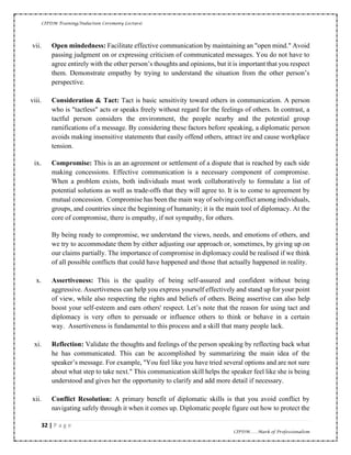 CIPDM Training/Induction Ceremony Lecture|
32 | P a g e
CIPDM……Mark of Professionalism
vii. Open mindedness: Facilitate effective communication by maintaining an "open mind." Avoid
passing judgment on or expressing criticism of communicated messages. You do not have to
agree entirely with the other person’s thoughts and opinions, but it is important that you respect
them. Demonstrate empathy by trying to understand the situation from the other person’s
perspective.
viii. Consideration & Tact: Tact is basic sensitivity toward others in communication. A person
who is "tactless" acts or speaks freely without regard for the feelings of others. In contrast, a
tactful person considers the environment, the people nearby and the potential group
ramifications of a message. By considering these factors before speaking, a diplomatic person
avoids making insensitive statements that easily offend others, attract ire and cause workplace
tension.
ix. Compromise: This is an an agreement or settlement of a dispute that is reached by each side
making concessions. Effective communication is a necessary component of compromise.
When a problem exists, both individuals must work collaboratively to formulate a list of
potential solutions as well as trade-offs that they will agree to. It is to come to agreement by
mutual concession. Compromise has been the main way of solving conflict among individuals,
groups, and countries since the beginning of humanity; it is the main tool of diplomacy. At the
core of compromise, there is empathy, if not sympathy, for others.
By being ready to compromise, we understand the views, needs, and emotions of others, and
we try to accommodate them by either adjusting our approach or, sometimes, by giving up on
our claims partially. The importance of compromise in diplomacy could be realised if we think
of all possible conflicts that could have happened and those that actually happened in reality.
x. Assertiveness: This is the quality of being self-assured and confident without being
aggressive. Assertiveness can help you express yourself effectively and stand up for your point
of view, while also respecting the rights and beliefs of others. Being assertive can also help
boost your self-esteem and earn others' respect. Let’s note that the reason for using tact and
diplomacy is very often to persuade or influence others to think or behave in a certain
way. Assertiveness is fundamental to this process and a skill that many people lack.
xi. Reflection: Validate the thoughts and feelings of the person speaking by reflecting back what
he has communicated. This can be accomplished by summarizing the main idea of the
speaker’s message. For example, "You feel like you have tried several options and are not sure
about what step to take next." This communication skill helps the speaker feel like she is being
understood and gives her the opportunity to clarify and add more detail if necessary.
xii. Conflict Resolution: A primary benefit of diplomatic skills is that you avoid conflict by
navigating safely through it when it comes up. Diplomatic people figure out how to protect the
 