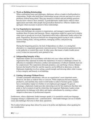 CIPDM Training/Induction Ceremony Lecture|
34 | P a g e
CIPDM……Mark of Professionalism
a) Work on Building Relationships
When confronting issues and challenges, diplomacy allows a leader to build productive
relationships. People who build these relationships accept criticism and step in to solve
problems without being asked. They pay attention to details and ask probing questions
but also know when to show restraint. A good diplomatic leader knows when to show
appreciation and make other people feel good about themselves. Effective leaders also
apologize when necessary to preserve these relationships.
b) Use Negotiation in Agreements
Issues and challenges are common in organisation, and managers responsibilities is to
modulate them for peace and harmony. Hence, negotiation might be a great tool to deploy
when team or groups are involved. Negotiation skills help a diplomatic leader achieve her
goals. Negotiation, the process between two disagreeing parties trying to seek a solution,
involves making deals, solving problems, managing conflict, and preserving
relationships.
During the bargaining process, the lack of dependence on others, or a strong best
alternative to a negotiated agreement, represents power. Some positions grant power due
to the authority or control they exert. In other cases, that means a leader exudes power
even if it does not necessarily seem granted to her.
c) Safeguarding Integrity is Key
Diplomatic leaders act in accordance with their own core values and that of the
organization they represent no matter the importance of issues or challenges at hand. So,
adherence to standards of business conduct and maintenance of ethical standards must not
be compromised. This expectation demands prudence, care and being virtuous. Balance
between the benefit of the few and the majority can be difficult to determine or decide.
Diplomatic leadership involves setting a good example and showing others what it means
to have integrity and honesty in all dealings.
d) Gaining Advantage Without Force:
A leader commands subordinates, who are an organization’s most important assets.
However, she does so without force or coercion. When employees become engaged,
productive, and satisfied, they tend to work harder to achieve business goals. Leaders
have a tremendous impact on whether or not employees get engaged. To gain an
advantage, a diplomatic leader provides interesting work for her employees that they take
pride in, feel in control of and for which they feel respected. Diplomatic leaders create
opportunities for dialogue with others and inspire subordinates by creating a culture
steeped in observance of professional etiquette.
Furthermore, when a diplomatic leader/manager speaks, it is essential to mind your language.
Language mining is a diplomatic tool – communication – that leader/manager can use to handle
issues and challenges that arise in their daily operations.
The London School group share about five areas to be polite and diplomatic when speaking for
our consideration:
 