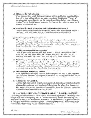 CIPDM Training/Induction Ceremony Lecture|
35 | P a g e
CIPDM……Mark of Professionalism
e) Listen And Be Understanding
When we show other people that we are listening to them, and that we understand them,
they will be more willing to listen and accept our opinion. Don't just say "I disagree",
show them that you are listening and that you understand them before you explain your
opinion. You can do this by using statements like: Yes, but...I see what you mean, but...I
agree up to a point, but…etc.
f) Avoid negative words - instead use positive words in a negative form
People react to positive sounding words, even if they are used with a negative auxiliary.
Don't say: I think that's a bad idea. Say: I don't think that's such a good idea.
g) Use the magic word if necessary: Sorry
This word can be used in many ways: to interrupt, to apologise, to show you don't
understand, to disagree. It diffuses tension and it allows you to start a statement more
comfortably. Sorry, but can I just say something here…..Sorry, but I don't really agree…
Sorry, but I think that's out of the question….etc.
h) Use little words to soften your statements
Break down negative sentences with some softeners. Don't say: I don't like it. Say: I
don't really like it I'm afraid. Don't say: Can I say something? Say: Can I just say
something here? Don't say: I didn't catch that. Say: Sorry, I didn't quite catch that.
i) Avoid 'finger pointing' statements with the word 'you'
This is aggressive and too direct. Try to avoid saying 'you' and put the focus on 'I' or 'we'.
Don't say: You don't understand me. Say: Perhaps I'm not making myself clear. Don't
say:You didn't explain this point. Say: I didn't understand this point. Don't say: You need
to give us a better price. Say: We're looking for a better price.
j) Provide support and creative solutions.
When approaching challenging situations, tasks or projects, find ways to offer support to
your coworkers. Show that you're open to collaboration and solving problems that achieve
objectives.
k) Help mediate work conflicts.
Use your diplomatic skills to help others solve conflicts. For instance, help others listen to
all sides of a situation and work together to find a solution that is beneficial for everyone.
This not only demonstrates your diplomatic capabilities, but it also showcases your ability
to lead a team to work together to solve a problem.
D. HOW TO DEVELOP ADMINISTRATIVE SKILLS THROUGH DIPLOMACY
Developing your administrative skills through the acquisition of diplomatic skills can help have a
stronger work ethic by completing tasks in a punctual and quality manner while working well
with others. (Bakare, 2021). Furthermore, Robert Half (2018) identified six (6) practical advice
in developing Administrative and Management Skills through Diplomacy. The following might
be considered when working on your administrative skills:
 