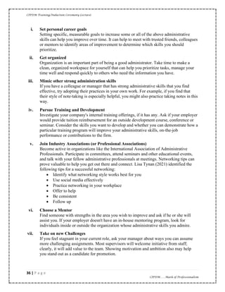 CIPDM Training/Induction Ceremony Lecture|
36 | P a g e
CIPDM……Mark of Professionalism
i. Set personal career goals
Setting specific, measurable goals to increase some or all of the above administrative
skills can help you improve over time. It can help to meet with trusted friends, colleagues
or mentors to identify areas of improvement to determine which skills you should
prioritize.
ii. Get organized
Organization is an important part of being a good administrator. Take time to make a
clean, organized workspace for yourself that can help you prioritize tasks, manage your
time well and respond quickly to others who need the information you have.
iii. Mimic other strong administration skills
If you have a colleague or manager that has strong administrative skills that you find
effective, try adopting their practices in your own work. For example, if you find that
their style of note-taking is especially helpful, you might also practice taking notes in this
way.
iv. Pursue Training and Development
Investigate your company's internal training offerings, if it has any. Ask if your employer
would provide tuition reimbursement for an outside development course, conference or
seminar. Consider the skills you want to develop and whether you can demonstrate how a
particular training program will improve your administrative skills, on-the-job
performance or contributions to the firm.
v. Join Industry Associations (or Professional Associations)
Become active in organizations like the International Association of Administrative
Professionals. Participate in committees, attend seminars and other educational events,
and talk with your fellow administrative professionals at meetings. Networking tips can
prove valuable to help you get out there and connect. Lisa Tynan (2021) identified the
following tips for a successful networking:
• Identify what networking style works best for you
• Use social media effectively
• Practice networking in your workplace
• Offer to help
• Be consistent
• Follow up
vi. Choose a Mentor
Find someone with strengths in the area you wish to improve and ask if he or she will
assist you. If your employer doesn't have an in-house mentoring program, look for
individuals inside or outside the organization whose administrative skills you admire.
vii. Take on new Challenges
If you feel stagnant in your current role, ask your manager about ways you can assume
more challenging assignments. Most supervisors will welcome initiative from staff;
clearly, it will add value to the team. Showing motivation and ambition also may help
you stand out as a candidate for promotion.
 
