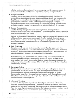 CIPDM Training/Induction Ceremony Lecture|
38 | P a g e
CIPDM……Mark of Professionalism
offering solutions to their problems. One-on-one meetings provide a great opportunity for
managers to reestablish work hours and expectations regarding work productivity.
2. Being Understaffed
Managers must recognize when it's time to hire another team member to help fulfill
responsibilities within their department. Because the hiring process is time-consuming, it's
helpful to get assistance from other managers and human resources professionals when
pursuing a new candidate. If needed, ask for help when creating a job description,
interviewing applicants and selecting the right person for the desired role. Consider having
applicants complete a sample work test to help you determine the best fit for your team.
3. Lack of Communication
Another challenge managers face when overseeing teams is ensuring effective
communication. Because every team member has a different personality, there is a chance for
miscommunication from time to time.
Increase the frequency of communication to ensure employees know exactly what you expect
of them and when you need them to complete it. Redefine standards that reinforce your
team's goals and purposes. Consider implementing a messaging platform for the workplace
that allows everyone to communicate quickly. Let them know if you prefer one form of
contact over another.
4. Poor Teamwork
Sometimes, employees may lose focus on collaboration when they spend a lot of time
completing individual tasks. To re-establish teamwork, managers should revisit the purpose
of a project. Managers who take the time to acknowledge their team's efforts and clarify the
purpose of their work commonly see increased levels of motivation.
Consider dividing your team members into partners so they have a chance to work with
someone for a specific project. Team-building exercises are another great way to help
everyone learn how to work better together. Base the content of your exercises around the
challenges your team faces. For example, if they need to get to know each other better, focus
on relationship building.
5. Pressure to Perform
Some managers, especially new managers, to feel like they are under pressure to achieve
greatness from the very start of their role. If you frequently feel stressed about your
leadership position, take time to revisit the reasons why you were hired for the job.
Recognize that leaders learn from experience and mistakes. While planning helps, you will
likely face unexpected situations. The way that you choose to resolve conflicts and react to
challenges reflects your ability to lead.
6. Absence of Structure
A common challenge that managers face in the workplace is the absence of structure,
especially when overseeing a new team. Depending on the work environment, some teams
may need to be supervised more closely than others in order to maintain productivity levels.
Take time to develop an organizational structure that helps employees know what you expect
of them. In addition, show your team respect to encourage loyalty.
 