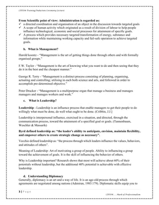 CIPDM Training/Induction Ceremony Lecture|
3 | P a g e
CIPDM……Mark of Professionalism
From Scientific point of view: Administration is regarded as:
✓ a directed coordination and organisation of an object in the discussion towards targeted goals
✓ A scope of human activity which originated as a result of division of labour to help people
influence technological, economic and social processes for attainment of specific goals.
✓ A process which provides necessary targeted transformation of energy, substance and
information while maintaining working capacity and fail-safe operation to achieve targeted
goals.
b. What is Management?
Harold koontz - “Management is the art of getting things done through others and with formally
organised groups.”
F.W. Taylor - “Management is the art of knowing what you want to do and then seeing that they
do it in the best and the cheapest manner.”
George R. Terry - “Management is a distinct process consisting of planning, organising,
actuating and controlling; utilising in each both science and arts, and followed in order to
accomplish pre-determined objective.”
Peter Drucker - “Management is a multipurpose organ that manage a business and manages
managers and manages workers and work.”
c. What is Leadership?
Leadership - Leadership is an influence process that enable managers to get their people to do
willingly what must be done, do well what ought to be done. (Cribbin, J.J.]
Leadership is interpersonal influence, exercised in a situation, and directed, through the
communication process, toward the attainment of a specified goal or goals. (Tannenbaum,
Weschler & Massarik)
Byrd defined leadership as: “the leader's ability to anticipate, envision, maintain flexibility,
and empower others to create strategic change as necessary”.
Vecchio defined leadership as: “the process through which leaders influence the values, behaviors,
and attitudes of others”.
Meaning of Leadership: Art of motivating a group of people. Ability to influencing a group
toward the achievement of goals. It is the skill of influencing the behavior of others.
Why is Leadership important? Research shows that most will achieve about 60% of their
potentials without leadership, but the additional 40% potential is achievable with effective
leadership.
d. Understanding Diplomacy
Generally, diplomacy is an art and a way of life. It is an age-old process through which
agreements are negotiated among nations (Adeniran, 1983:179). Diplomatic skills equip you to
 