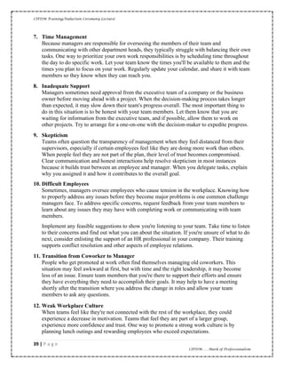 CIPDM Training/Induction Ceremony Lecture|
39 | P a g e
CIPDM……Mark of Professionalism
7. Time Management
Because managers are responsible for overseeing the members of their team and
communicating with other department heads, they typically struggle with balancing their own
tasks. One way to prioritize your own work responsibilities is by scheduling time throughout
the day to do specific work. Let your team know the times you'll be available to them and the
times you plan to focus on your work. Regularly update your calendar, and share it with team
members so they know when they can reach you.
8. Inadequate Support
Managers sometimes need approval from the executive team of a company or the business
owner before moving ahead with a project. When the decision-making process takes longer
than expected, it may slow down their team's progress overall. The most important thing to
do in this situation is to be honest with your team members. Let them know that you are
waiting for information from the executive team, and if possible, allow them to work on
other projects. Try to arrange for a one-on-one with the decision-maker to expedite progress.
9. Skepticism
Teams often question the transparency of management when they feel distanced from their
supervisors, especially if certain employees feel like they are doing more work than others.
When people feel they are not part of the plan, their level of trust becomes compromised.
Clear communication and honest interactions help resolve skepticism in most instances
because it builds trust between an employee and manager. When you delegate tasks, explain
why you assigned it and how it contributes to the overall goal.
10. Difficult Employees
Sometimes, managers oversee employees who cause tension in the workplace. Knowing how
to properly address any issues before they become major problems is one common challenge
managers face. To address specific concerns, request feedback from your team members to
learn about any issues they may have with completing work or communicating with team
members.
Implement any feasible suggestions to show you're listening to your team. Take time to listen
to their concerns and find out what you can about the situation. If you're unsure of what to do
next, consider enlisting the support of an HR professional in your company. Their training
supports conflict resolution and other aspects of employee relations.
11. Transition from Coworker to Manager
People who get promoted at work often find themselves managing old coworkers. This
situation may feel awkward at first, but with time and the right leadership, it may become
less of an issue. Ensure team members that you're there to support their efforts and ensure
they have everything they need to accomplish their goals. It may help to have a meeting
shortly after the transition where you address the change in roles and allow your team
members to ask any questions.
12. Weak Workplace Culture
When teams feel like they're not connected with the rest of the workplace, they could
experience a decrease in motivation. Teams that feel they are part of a larger group,
experience more confidence and trust. One way to promote a strong work culture is by
planning lunch outings and rewarding employees who exceed expectations.
 
